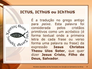 ICTUS, ICThUS ou IChThUS
É a tradução no grego antigo
para peixe. Esta palavra foi
considerada pelos cristãos
primitivos como um acróstico (é
forma textual onde a primeira
letra de cada frase ou verso
forma uma palavra ou frase) da
expressão Iesus Christos
Theou Uios Soter, que quer
dizer Jesus Cristo, Filho de
Deus, Salvador.
Ministério Apostólico da Paz Formando uma Geração de Ganhadores de Almas 19
 