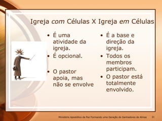 Igreja com Células X Igreja em Células
• É uma
atividade da
igreja.
• É opcional.
• O pastor
apoia, mas
não se envolve
• É a base e
direção da
igreja.
• Todos os
membros
participam.
• O pastor está
totalmente
envolvido.
Ministério Apostólico da Paz Formando uma Geração de Ganhadores de Almas 21
 