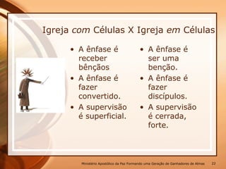 Igreja com Células X Igreja em Células
• A ênfase é
receber
bênçãos
• A ênfase é
fazer
convertido.
• A supervisão
é superficial.
• A ênfase é
ser uma
benção.
• A ênfase é
fazer
discípulos.
• A supervisão
é cerrada,
forte.
Ministério Apostólico da Paz Formando uma Geração de Ganhadores de Almas 22
 