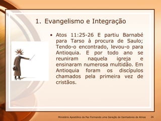 1. Evangelismo e Integração
• Atos 11:25-26 E partiu Barnabé
para Tarso à procura de Saulo;
Tendo-o encontrado, levou-o para
Antioquia. E por todo ano se
reuniram naquela igreja e
ensinaram numerosa multidão. Em
Antioquia foram os discípulos
chamados pela primeira vez de
cristãos.
Ministério Apostólico da Paz Formando uma Geração de Ganhadores de Almas 26
 