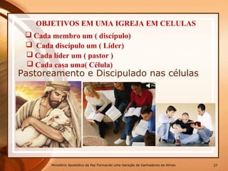 Pastoreamento e Discipulado nas células
Ministério Apostólico da Paz Formando uma Geração de Ganhadores de Almas 27
OBJETIVOS EM UMA IGREJA EM CELULAS
 Cada membro um ( discípulo)
 Cada discípulo um ( Líder)
 Cada líder um ( pastor )
 Cada casa uma( Célula)
 