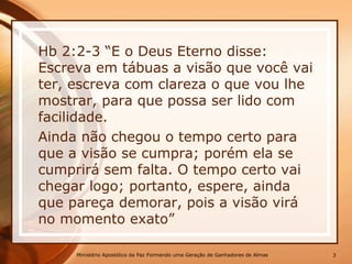 Hb 2:2-3 “E o Deus Eterno disse:
Escreva em tábuas a visão que você vai
ter, escreva com clareza o que vou lhe
mostrar, para que possa ser lido com
facilidade.
Ainda não chegou o tempo certo para
que a visão se cumpra; porém ela se
cumprirá sem falta. O tempo certo vai
chegar logo; portanto, espere, ainda
que pareça demorar, pois a visão virá
no momento exato”
Ministério Apostólico da Paz Formando uma Geração de Ganhadores de Almas 3
 