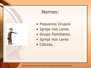 Nomes:
• Pequenos Grupos
• Igreja nos Lares.
• Grupo Familiares.
• Igreja nos Lares
• Células.
Ministério Apostólico da Paz Formando uma Geração de Ganhadores de Almas 4
 
