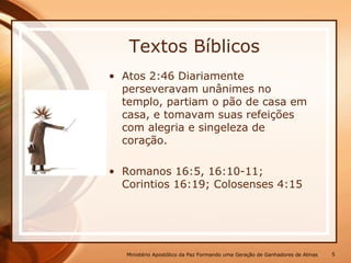 Textos Bíblicos
• Atos 2:46 Diariamente
perseveravam unânimes no
templo, partiam o pão de casa em
casa, e tomavam suas refeições
com alegria e singeleza de
coração.
• Romanos 16:5, 16:10-11;
Corintios 16:19; Colosenses 4:15
Ministério Apostólico da Paz Formando uma Geração de Ganhadores de Almas 5
 