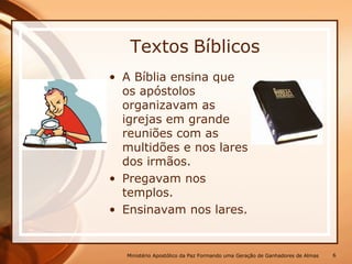 • A Bíblia ensina que
os apóstolos
organizavam as
igrejas em grande
reuniões com as
multidões e nos lares
dos irmãos.
• Pregavam nos
templos.
• Ensinavam nos lares.
Textos Bíblicos
Ministério Apostólico da Paz Formando uma Geração de Ganhadores de Almas 6
 