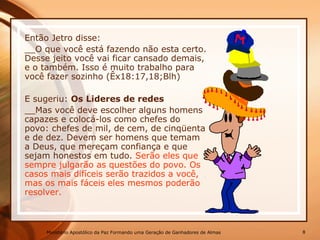 Então Jetro disse:
__O que você está fazendo não esta certo.
Desse jeito você vai ficar cansado demais,
e o também. Isso é muito trabalho para
você fazer sozinho (Êx18:17,18;Blh)
E sugeriu: Os Lideres de redes
__Mas você deve escolher alguns homens
capazes e colocá-los como chefes do
povo: chefes de mil, de cem, de cinqüenta
e de dez. Devem ser homens que temam
a Deus, que mereçam confiança e que
sejam honestos em tudo. Serão eles que
sempre julgarão as questões do povo. Os
casos mais difíceis serão trazidos a você,
mas os mais fáceis eles mesmos poderão
resolver.
Ministério Apostólico da Paz Formando uma Geração de Ganhadores de Almas 8
 