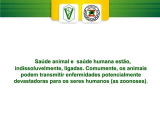 Saúde animal e saúde humana estão,
indissoluvelmente, ligadas. Comumente, os animais
podem transmitir enfermidades potencialmente
devastadoras para os seres humanos (as zoonoses).
 