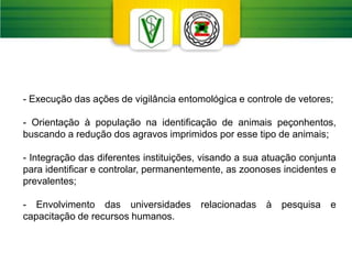 - Execução das ações de vigilância entomológica e controle de vetores;
- Orientação à população na identificação de animais peçonhentos,
buscando a redução dos agravos imprimidos por esse tipo de animais;
- Integração das diferentes instituições, visando a sua atuação conjunta
para identificar e controlar, permanentemente, as zoonoses incidentes e
prevalentes;
- Envolvimento das universidades relacionadas à pesquisa e
capacitação de recursos humanos.
 