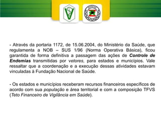 - Através da portaria 1172, de 15.06.2004, do Ministério da Saúde, que
regulamenta a NOB – SUS 1/96 (Norma Operativa Básica), ficou
garantida de forma definitiva a passagem das ações de Controle de
Endemias transmitidas por vetores, para estados e municípios. Vale
ressaltar que a coordenação e a execução dessas atividades estavam
vinculadas à Fundação Nacional de Saúde.
- Os estados e municípios receberam recursos financeiros específicos de
acordo com sua população e área territorial e com a composição TFVS
(Teto Financeiro de Vigilância em Saúde).
 