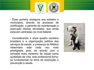 - Essa portaria assegura aos estados e
municípios, através do processo de
certificação, a garantia da coordenação e
execução dessas atividades, que ainda
estavam centradas no nível federal.
- Considerando o atual quadro sanitário
brasileiro e a organização política dos
serviços de saúde, a presença do Médico
Veterinário está cada vez mais
prestigiada, pois, de acordo com o
conceito mais moderno de saúde como
qualidade de vida, este profissional torna-
se fundamental na linha de promoção e
prevenção à saúde.
 