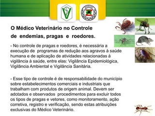 - No controle de pragas e roedores, é necessária a
execução de programas de redução aos agravos à saúde
humana e de aplicação de atividades relacionadas à
vigilância à saúde, entre elas: Vigilância Epidemiológica,
Vigilância Ambiental e Vigilância Sanitária.
- Esse tipo de controle é de responsabilidade do município
sobre estabelecimentos comerciais e industriais que
trabalham com produtos de origem animal. Devem ser
adotados e observados procedimentos para excluir todos
os tipos de pragas e vetores, como monitoramento, ação
corretiva, registro e verificação, sendo estas atribuições
exclusivas do Médico Veterinário.
O Médico Veterinário no Controle
de endemias, pragas e roedores.
 