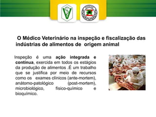 Inspeção é uma ação integrada e
contínua, exercida em todos os estágios
da produção de alimentos .É um trabalho
que se justifica por meio de recursos
como os exames clínicos (ante-mortem),
anátomo-patológico (post-mortem),
microbiológico, físico-químico e
bioquímico.
O Médico Veterinário na inspeção e fiscalização das
indústrias de alimentos de origem animal
 