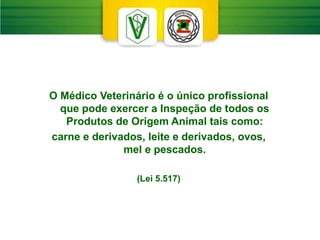 O Médico Veterinário é o único profissional
que pode exercer a Inspeção de todos os
Produtos de Origem Animal tais como:
carne e derivados, leite e derivados, ovos,
mel e pescados.
(Lei 5.517)
 