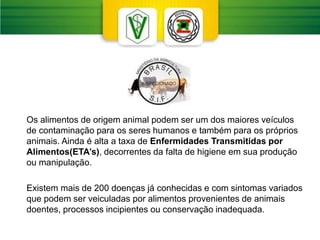 Os alimentos de origem animal podem ser um dos maiores veículos
de contaminação para os seres humanos e também para os próprios
animais. Ainda é alta a taxa de Enfermidades Transmitidas por
Alimentos(ETA’s), decorrentes da falta de higiene em sua produção
ou manipulação.
Existem mais de 200 doenças já conhecidas e com sintomas variados
que podem ser veiculadas por alimentos provenientes de animais
doentes, processos incipientes ou conservação inadequada.
 