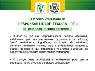 - Quando se fala em Responsabilidade Técnica veterinária,
enfatiza-se que estabelecimentos (supermercados, clínicas,
“pets”, matadouros, frigoríficos, associação de criadores,
curtumes, entidades hípicas, etc.) e propriedades (fazendas,
granjas, zoológicos) que trabalham com animais e produtos de
origem animal precisam de um Médico Veterinário.
- O serviço deste profissional é fundamental para que a
população tenha produtos e serviços de qualidade.
O Médico Veterinário na
RESPONSABILIDADE TÉCNICA ( RT )
de estabelecimentos comerciais
 