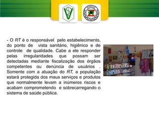 - O RT é o responsável pelo estabelecimento,
do ponto de vista sanitário, higiênico e de
controle de qualidade. Cabe a ele responder
pelas irregularidades que possam ser
detectadas mediante fiscalização dos órgãos
competentes ou denúncia de usuários .
Somente com a atuação do RT, a população
estará protegida dos maus serviços e produtos
que normalmente levam a inúmeros riscos e
acabam comprometendo e sobrecarregando o
sistema de saúde pública.
 