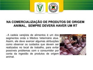 NA COMERCIALIZAÇÃO DE PRODUTOS DE ORIGEM
ANIMAL, SEMPRE DEVERÁ HAVER UM RT
- A cadeia varejista de alimentos é um dos
segmentos onde o Médico Veterinário atua.
Assim, ele deve exercer algumas atribuições
como observar os cuidados que devem ser
realizados no local de trabalho, para evitar
possíveis problemas com o consumidor por
conta da ingestão de produtos de origem
animal.
 