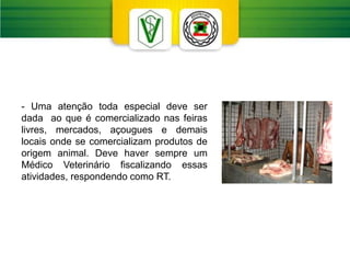 - Uma atenção toda especial deve ser
dada ao que é comercializado nas feiras
livres, mercados, açougues e demais
locais onde se comercializam produtos de
origem animal. Deve haver sempre um
Médico Veterinário fiscalizando essas
atividades, respondendo como RT.
 