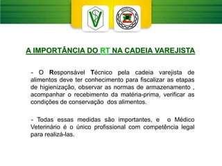 - O Responsável Técnico pela cadeia varejista de
alimentos deve ter conhecimento para fiscalizar as etapas
de higienização, observar as normas de armazenamento ,
acompanhar o recebimento da matéria-prima, verificar as
condições de conservação dos alimentos.
- Todas essas medidas são importantes, e o Médico
Veterinário é o único profissional com competência legal
para realizá-las.
A IMPORTÂNCIA DO RT NA CADEIA VAREJISTA
 
