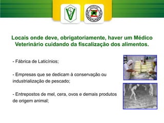 Locais onde deve, obrigatoriamente, haver um Médico
Veterinário cuidando da fiscalização dos alimentos.
- Fábrica de Laticínios;
- Empresas que se dedicam à conservação ou
industrialização de pescado;
- Entrepostos de mel, cera, ovos e demais produtos
de origem animal;
 