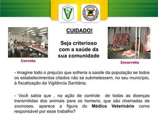 CUIDADO!
Seja criterioso
com a saúde da
sua comunidade
- Imagine todo o prejuízo que sofreria a saúde da população se todos
os estabelecimentos citados não se submetessem, no seu município,
à fiscalização da Vigilância Sanitária;
- Você sabia que , na ação de controle de todas as doenças
transmitidas dos animais para os homens, que são chamadas de
zoonoses, aparece a figura do Médico Veterinário como
responsável por esse trabalho?
Incorreto
Correto
 