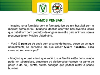 VAMOS PENSAR !
- Imagine uma farmácia sem o farmacêutico ou um hospital sem o
médico; como seria? Situação idêntica ocorreria nos diversos locais
que trabalham com produtos de origem animal e para animais, sem a
presença de um Médico Veterinário.
- Você já pensou de onde vem a carne de frango, porco ou boi que
normalmente se consome em sua casa? Quem fiscalizou essa
carne no seu município?
- Imagine que uma carne que você e sua família estão consumindo
pode ter tuberculose, brucelose ou cisticercose (caroço na carne do
porco e do boi) dentre outras doenças que podem afetar a saúde
humana.
 