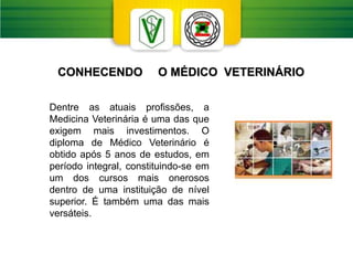 Dentre as atuais profissões, a
Medicina Veterinária é uma das que
exigem mais investimentos. O
diploma de Médico Veterinário é
obtido após 5 anos de estudos, em
período integral, constituindo-se em
um dos cursos mais onerosos
dentro de uma instituição de nível
superior. É também uma das mais
versáteis.
CONHECENDO O MÉDICO VETERINÁRIO
 