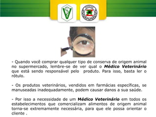 - Quando você comprar qualquer tipo de conserva de origem animal
no supermercado, lembre-se de ver qual o Médico Veterinário
que está sendo responsável pelo produto. Para isso, basta ler o
rótulo.
- Os produtos veterinários, vendidos em farmácias específicas, se
manuseadas inadequadamente, podem causar danos a sua saúde.
- Por isso a necessidade de um Médico Veterinário em todos os
estabelecimentos que comercializam alimentos de origem animal
torna-se extremamente necessária, para que ele possa orientar o
cliente .
 