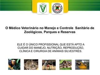 O Médico Veterinário no Manejo e Controle Sanitário de
Zoológicos, Parques e Reservas
ELE É O ÚNICO PROFISSIONAL QUE ESTÁ APTO A
CUIDAR DO MANEJO, NUTRIÇÃO, REPRODUÇÃO,
CLÍNICA E CIRURGIA DE ANIMAIS SILVESTRES.
 