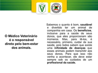 Sabemos o quanto é bom, saudável
e divertido ter um animal de
companhia em casa. Os benefícios,
inclusive para a saúde de seus
donos, que eles proporcionam são
inúmeros. Mas, para tê-los, é
necessário, primeiro, cuidar de sua
saúde, pois todos sabem que existe
uma infinidade de doenças que
esses animais podem transmitir aos
seus donos. Para que isso não
venha a acontecer, ele deve estar
sempre sob os cuidados de um
profissional da saúde.
O Médico Veterinário
é o responsável
direto pelo bem-estar
dos animais.
 