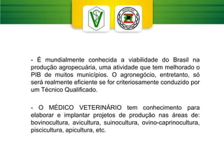 - É mundialmente conhecida a viabilidade do Brasil na
produção agropecuária, uma atividade que tem melhorado o
PIB de muitos municípios. O agronegócio, entretanto, só
será realmente eficiente se for criteriosamente conduzido por
um Técnico Qualificado.
- O MÉDICO VETERINÁRIO tem conhecimento para
elaborar e implantar projetos de produção nas áreas de:
bovinocultura, avicultura, suinocultura, ovino-caprinocultura,
piscicultura, apicultura, etc.
 