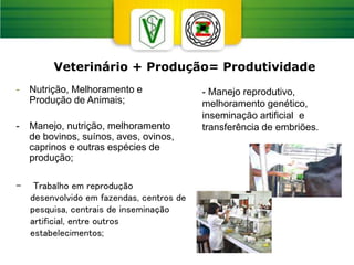 - Manejo reprodutivo,
melhoramento genético,
inseminação artificial e
transferência de embriões.
- Nutrição, Melhoramento e
Produção de Animais;
- Manejo, nutrição, melhoramento
de bovinos, suínos, aves, ovinos,
caprinos e outras espécies de
produção;
Veterinário + Produção= Produtividade
- Trabalho em reprodução
desenvolvido em fazendas, centros de
pesquisa, centrais de inseminação
artificial, entre outros
estabelecimentos;
 