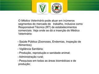 O Médico Veterinário pode atuar em inúmeros
segmentos do mercado de trabalho, inclusive como
Responsável Técnico (RT) de estabelecimentos
comerciais. Veja onde se dá a inserção do Médico
Veterinário:
- Saúde Pública (Zoonoses, Endemias, Inspeção de
Alimentos);
- Vigilância Sanitária;
- Produção, reprodução e sanidade animal;
- Administração rural;
- Pesquisas em todas as áreas biomédicas e de
produção;
 