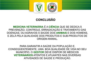 CONCLUSÃO
MEDICINA VETERINÁRIA É A CIÊNCIA QUE SE DEDICA À
PREVENÇÃO, CONTROLE, ERRADICAÇÃO E TRATAMENTO DAS
DOENÇAS, OU AGRAVOS À SAÚDE DOS ANIMAIS E DOS HOMENS,
E ZELA PELA QUALIDADE DOS PRODUTOS E SUB-PRODUTOS DE
ORIGEM ANIMAL.
PARA GARANTIR A SAÚDE DA POPULAÇÃO E,
CONSEQÜENTEMENTE, UMA BOA QUALIDADE DE VIDA NO SEU
MUNICÍPIO, O GESTOR DEVE DISPOR DE MÉDICOS
VETERINÁRIOS ATENTOS E ATUANTES NAS DIVERSAS
ATIVIDADES DE SAÚDE E PRODUÇÃO.
 