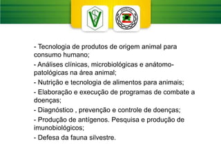 - Tecnologia de produtos de origem animal para
consumo humano;
- Análises clínicas, microbiológicas e anátomo-
patológicas na área animal;
- Nutrição e tecnologia de alimentos para animais;
- Elaboração e execução de programas de combate a
doenças;
- Diagnóstico , prevenção e controle de doenças;
- Produção de antígenos. Pesquisa e produção de
imunobiológicos;
- Defesa da fauna silvestre.
 