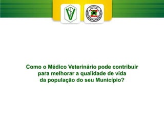 Como o Médico Veterinário pode contribuir
para melhorar a qualidade de vida
da população do seu Município?
 
