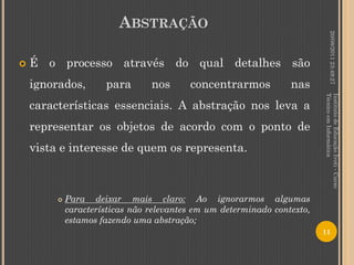 ABSTRAÇÃO




                                                                                   20/08/2011 23:49:27
   É o processo através do qual detalhes são
    ignorados,        para       nos      concentrarmos           nas




                                                                          Técnico em Informática
                                                                          Instituto de Educação Ivoti - Curso
    características essenciais. A abstração nos leva a
    representar os objetos de acordo com o ponto de
    vista e interesse de quem os representa.



            Para deixar mais claro: Ao ignorarmos algumas
             características não relevantes em um determinado contexto,
             estamos fazendo uma abstração;
                                                                          11
 