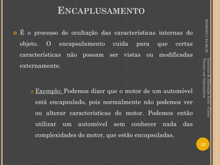 ENCAPLUSAMENTO




                                                                                    20/08/2011 23:49:39
   É o processo de ocultação das características internas do
    objeto.     O      encapsulamento    cuida    para      que   certas
    características não possam ser vistas ou modificadas




                                                                           Técnico em Informática
                                                                           Instituto de Educação Ivoti - Curso
    externamente.



           Exemplo: Podemos dizer que o motor de um automóvel
            está encapsulado, pois normalmente não podemos ver
            ou alterar características do motor. Podemos então
            utilizar    um   automóvel   sem     conhecer    nada   das
            complexidades do motor, que estão encapsuladas.
                                                                           12
 