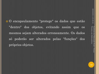 20/08/2011 23:49:43
   O encapsulamento "protege" os dados que estão
    "dentro" dos objetos, evitando assim que os




                                                    Técnico em Informática
                                                    Instituto de Educação Ivoti - Curso
    mesmos sejam alterados erroneamente. Os dados
    só poderão ser alterados pelas "funções“ dos
    próprios objetos.




                                                    13
 