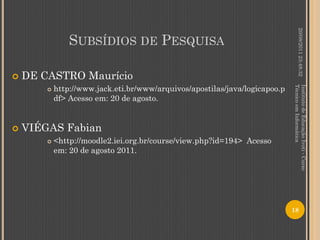 20/08/2011 23:48:32
                SUBSÍDIOS DE PESQUISA

   DE CASTRO Maurício
            http://www.jack.eti.br/www/arquivos/apostilas/java/logicapoo.p




                                                                             Técnico em Informática
                                                                             Instituto de Educação Ivoti - Curso
        

            df> Acesso em: 20 de agosto.


   VIÉGAS Fabian
           <http://moodle2.iei.org.br/course/view.php?id=194> Acesso
            em: 20 de agosto 2011.




                                                                             18
 