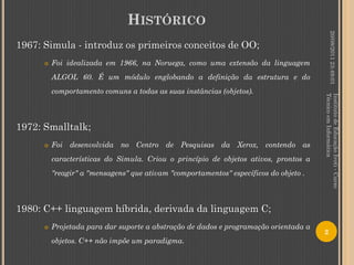 HISTÓRICO




                                                                                                20/08/2011 23:49:01
1967: Simula - introduz os primeiros conceitos de OO;
         Foi idealizada em 1966, na Noruega, como uma extensão da linguagem
          ALGOL 60. É um módulo englobando a definição da estrutura e do
          comportamento comuns a todas as suas instâncias (objetos).




                                                                                       Técnico em Informática
                                                                                       Instituto de Educação Ivoti - Curso
1972: Smalltalk;
         Foi desenvolvida no Centro de Pesquisas da Xerox, contendo as
          características do Simula. Criou o princípio de objetos ativos, prontos a
          "reagir" a "mensagens" que ativam "comportamentos" específicos do objeto .



1980: C++ linguagem híbrida, derivada da linguagem C;
         Projetada para dar suporte a abstração de dados e programação orientada a
                                                                                       2
          objetos. C++ não impõe um paradigma.
 