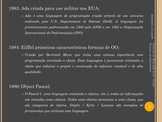 1983: Ada criada para uso militar nos EUA;
          Ada é uma linguagem de programação criada através de um concurso




                                                                                                20/08/2011 23:49:06
      

          realizado pelo U.S. Departament of Defense (DoD). A linguagem foi
          primeiramente padronizada em 1983 pelo ANSI e em 1985 a Organização
          Internacional de Padronozação (ISO).




                                                                                       Técnico em Informática
                                                                                       Instituto de Educação Ivoti - Curso
1984: Eilffel primeiras características formais de OO;
         Criada por Bertrand Meyer que tinha uma extensa experiência com
          programação orientada a objeto. Essa linguagem é puramente orientada a
          objeto que enfatiza o projeto e construção de software reusável e de alta
          qualidade.



1986: Object Pascal;
         O Pascal é uma linguagem orientada a objetos, isto é, todas as informações
          são tratadas como objetos. Todos estes objetos pertencem a uma classe, que
          são categorias de objetos. Delphi / Kylix / Lazarus são exemplos de          3
          ferramentas que utilizam esta linguagem.
 