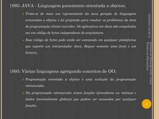 1995: JAVA - Linguagem puramente orientada a objetos;
        Trata-se de mais um representante da nova geração de linguagens




                                                                                            20/08/2011 23:49:12
         orientadas a objetos e foi projetado para resolver os problemas da área
         de programação cliente/servidor. Os aplicativos em Java são compilados
         em um código de bytes independente de arquitetura.

        Esse código de bytes pode então ser executado em qualquer plataforma




                                                                                   Técnico em Informática
                                                                                   Instituto de Educação Ivoti - Curso
         que suporte um interpretador Java. Requer somente uma fonte e um
         binário.




1995: Várias linguagens agregando conceitos de OO;
        Programação orientada a objetos é uma evolução da programação
         estruturada;

        Na programação estruturada temos funções (procedures ou rotinas) e
         dados (normalmente globais) que podem ser acessados por qualquer
         função;                                                                   4
 