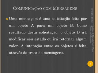 COMUNICAÇÃO COM MENSAGENS




                                                        20/08/2011 23:49:24
 Uma   mensagem é uma solicitação feita por
 um objeto A para um objeto B. Como




                                               Técnico em Informática
                                               Instituto de Educação Ivoti - Curso
 resultado desta solicitação, o objeto B irá
 modificar seu estado ou irá retornar algum
 valor. A interação entre os objetos é feita
 através da troca de mensagens.

                                               8
 