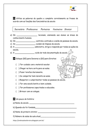 https://andreaalvesferreira.blogspot.com.br/
03 Utilize as palavras do quadro e complete corretamente as frases de
acordo com as funções dos funcionários da escola:
a) Os __________________ lecionam, ensinando aos alunos as áreas do
conhecimento humano.
b) Os _________________ controla a entrada e a saída de pessoas da escola.
c) As _________________ cuidam da limpeza da escola.
d) A _________________ administra, dirige e responde por todas as ações da
escola.
e) A _________________ cuida de toda documentação da escola.
04 Coloque (DE) para Deveres e (DI) para Direitos:
( ) Ter cuidado com o material escolar.
( ) Chegar na hora certa para as aulas.
( ) Fazer tarefas diariamente.
( ) Se comportar bem durante as aulas.
( ) Respeitar e cumprimentar todas as pessoas da escola.
( ) Ter uma escola bonita e bem cuidada.
( ) Ter professores capacitados e educados.
( ) Brincar com os colegas.
05 Um pouco de história:
a) Nome da escola. _______________________________________
b) Quando ela foi fundada____________________________________
d) Nome do primeiro diretor _________________________________
f) Número de salas de aula atual______________________________
Secretária Professores Porteiros Faxineiras Diretor
 