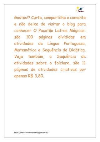 https://andreaalvesferreira.blogspot.com.br/
Gostou!? Curta, compartilhe e comente
e não deixe de visitar o blog para
conhecer O Pacotão Letras Mágicas:
são 100 páginas divididas em
atividades de Língua Portuguesa,
Matemática e Sequência de Didática.
Veja também, a Sequência de
atividades sobre o folclore, são 11
páginas de atividades criativas por
apenas R$ 3,80.
 