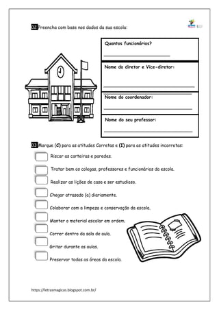 https://letrasmagicas.blogspot.com.br/
02 Preencha com base nos dados da sua escola:
03 Marque (C) para as atitudes Corretas e (I) para as atitudes incorretas:
Riscar as carteiras e paredes.
Tratar bem os colegas, professores e funcionários da escola.
Realizar as lições de casa e ser estudioso.
Chegar atrasado (a) diariamente.
Colaborar com a limpeza e conservação da escola.
Manter o material escolar em ordem.
Correr dentro da sala de aula.
Gritar durante as aulas.
Preservar todas as áreas da escola.
Quantos funcionários?
Nome do diretor e Vice-diretor:
Nome do coordenador:
Nome do seu professor:
 