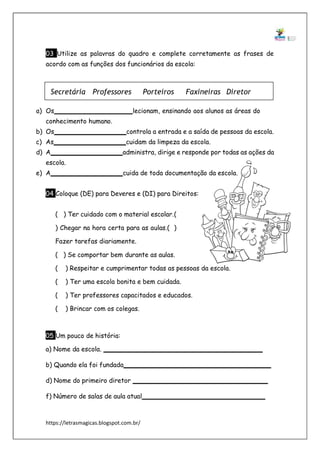 https://letrasmagicas.blogspot.com.br/
03 Utilize as palavras do quadro e complete corretamente as frases de
acordo com as funções dos funcionários da escola:
a) Os lecionam, ensinando aos alunos as áreas do
conhecimento humano.
b) Os controla a entrada e a saída de pessoas da escola.
c) As cuidam da limpeza da escola.
d) A administra, dirige e responde por todas as ações da
escola.
e) A cuida de toda documentação da escola.
04 Coloque (DE) para Deveres e (DI) para Direitos:
( ) Ter cuidado com o material escolar.(
) Chegar na hora certa para as aulas.( )
Fazer tarefas diariamente.
( ) Se comportar bem durante as aulas.
( ) Respeitar e cumprimentar todas as pessoas da escola.
( ) Ter uma escola bonita e bem cuidada.
( ) Ter professores capacitados e educados.
( ) Brincar com os colegas.
05 Um pouco de história:
a) Nome da escola.
b) Quando ela foi fundada
d) Nome do primeiro diretor
f) Número de salas de aula atual
Secretária Professores Porteiros Faxineiras Diretor
 