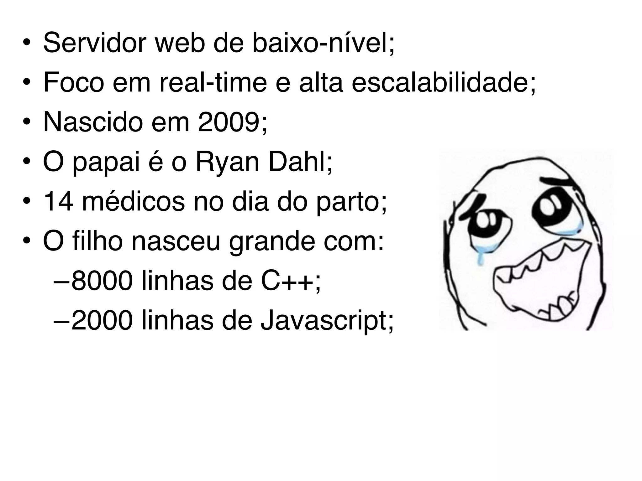 • Servidor web de baixo-nível;
• Foco em real-time e alta escalabilidade;
• Nascido em 2009;
• O papai é o Ryan Dahl;
• 14 médicos no dia do parto;
• O filho nasceu grande com:
–8000 linhas de C++;
–2000 linhas de Javascript;
 