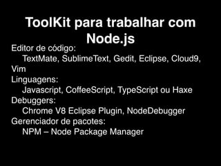 ToolKit para trabalhar com
Node.js
Editor de código:
TextMate, SublimeText, Gedit, Eclipse, Cloud9,
Vim
Linguagens:
Javascript, CoffeeScript, TypeScript ou Haxe
Debuggers:
Chrome V8 Eclipse Plugin, NodeDebugger
Gerenciador de pacotes:
NPM – Node Package Manager
 
